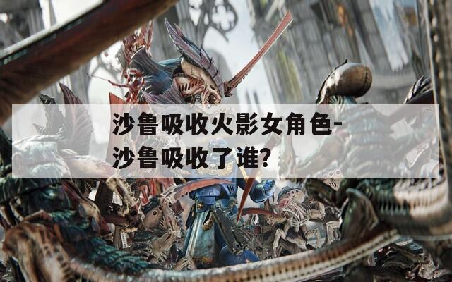 沙鲁吸收火影女角色-沙鲁吸收了谁？
