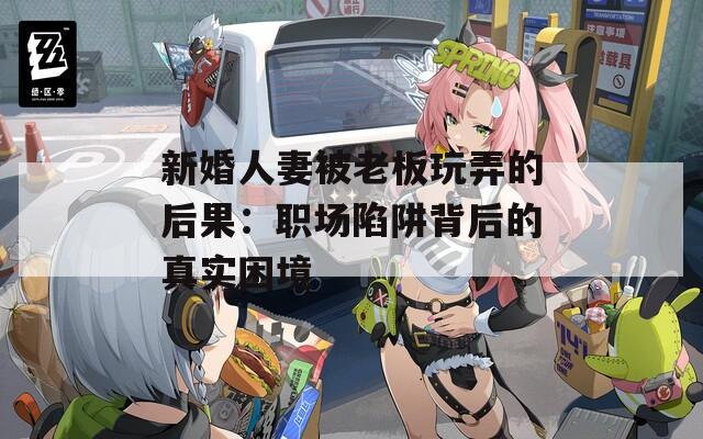 新婚人妻被老板玩弄的后果：职场陷阱背后的真实困境