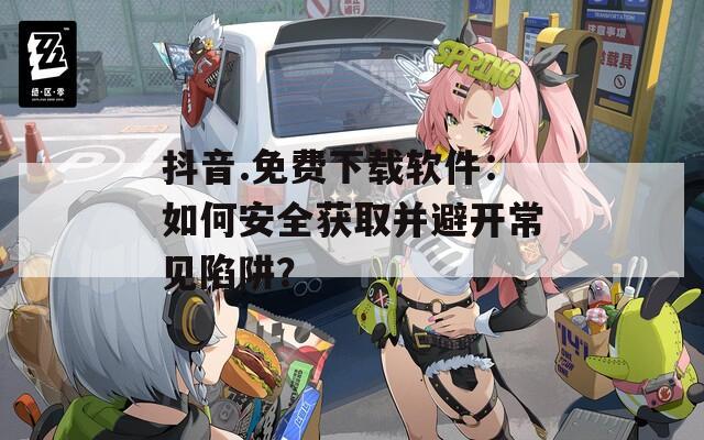 抖音.免费下载软件：如何安全获取并避开常见陷阱？