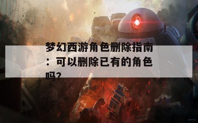 梦幻西游角色删除指南：可以删除已有的角色吗？