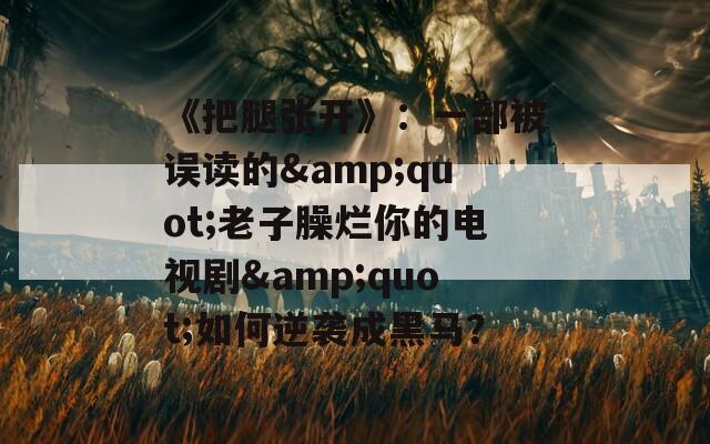 《把腿张开》：一部被误读的&amp;quot;老子臊烂你的电视剧&amp;quot;如何逆袭成黑马？