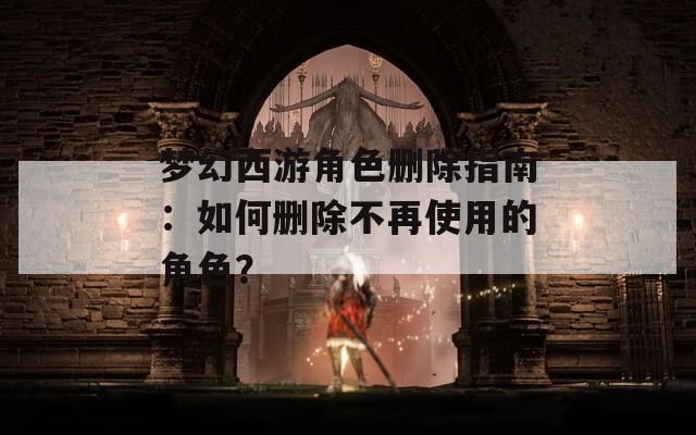 梦幻西游角色删除指南：如何删除不再使用的角色？
