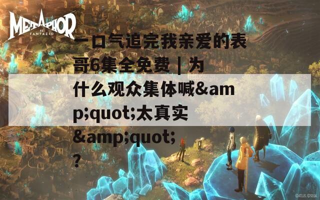 一口气追完我亲爱的表哥6集全免费 | 为什么观众集体喊&amp;quot;太真实&amp;quot;？