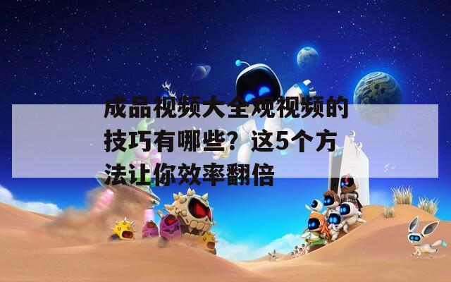 成品视频大全观视频的技巧有哪些？这5个方法让你效率翻倍