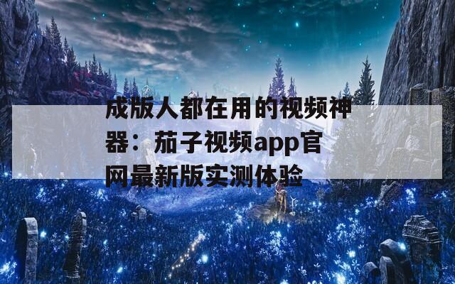 成版人都在用的视频神器：茄子视频app官网最新版实测体验