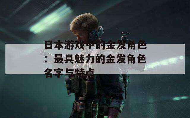 日本游戏中的金发角色：最具魅力的金发角色名字与特点