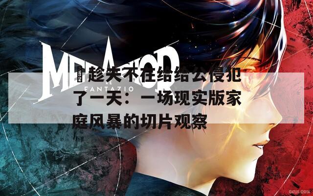 巜趁夫不在给给公侵犯了一天：一场现实版家庭风暴的切片观察
