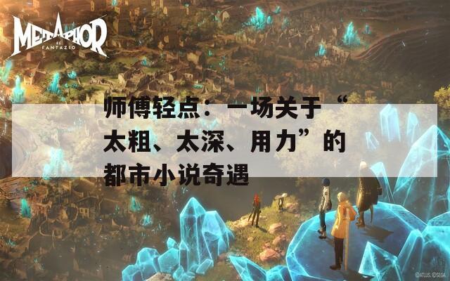 师傅轻点：一场关于“太粗、太深、用力”的都市小说奇遇