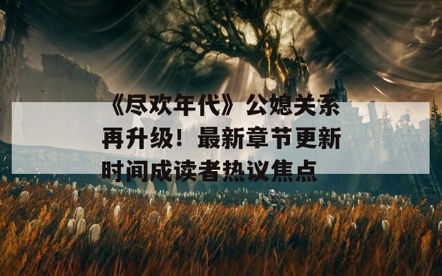 《尽欢年代》公媳关系再升级！最新章节更新时间成读者热议焦点
