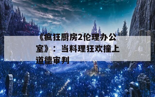 《疯狂厨房2伦理办公室》：当料理狂欢撞上道德审判