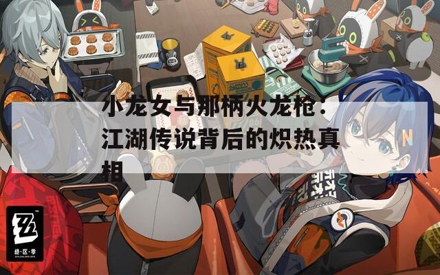 小龙女与那柄火龙枪：江湖传说背后的炽热真相