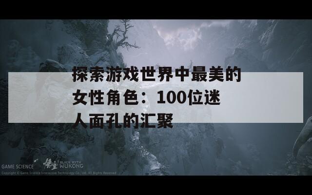 探索游戏世界中最美的女性角色：100位迷人面孔的汇聚