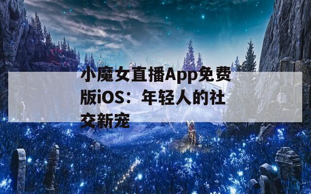 小魔女直播App免费版iOS：年轻人的社交新宠