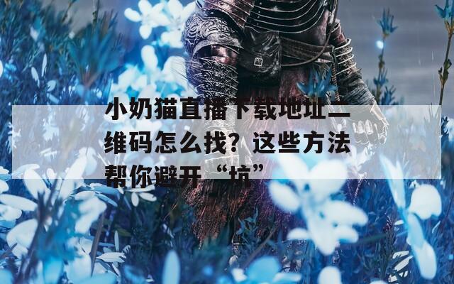 小奶猫直播下载地址二维码怎么找？这些方法帮你避开“坑”