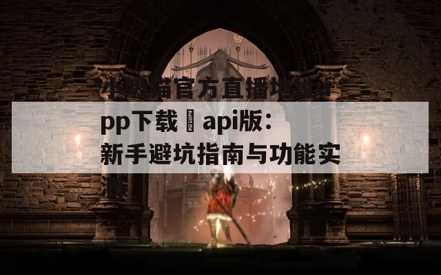 小奶猫官方直播地址app下载汅api版：新手避坑指南与功能实测