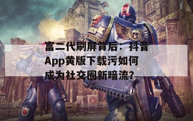 富二代刷屏背后：抖音App黄版下载污如何成为社交圈新暗流？