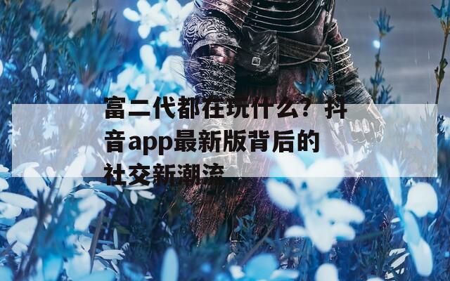 富二代都在玩什么？抖音app最新版背后的社交新潮流