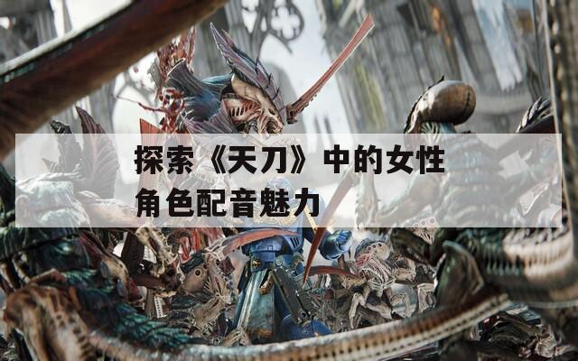 探索《天刀》中的女性角色配音魅力