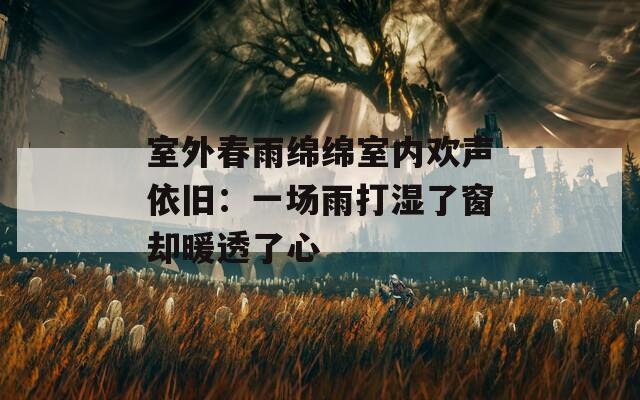 室外春雨绵绵室内欢声依旧：一场雨打湿了窗却暖透了心