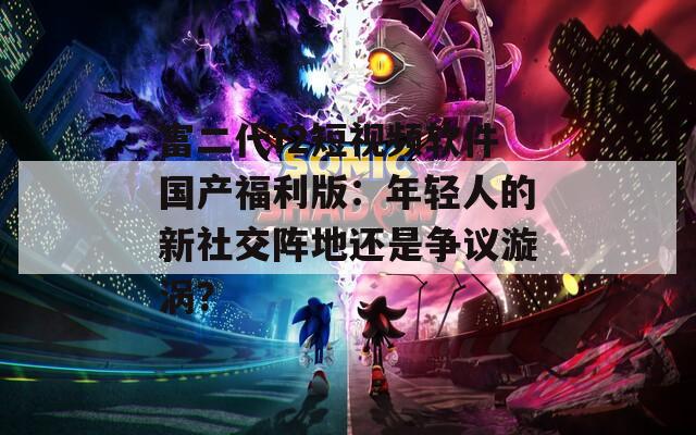 富二代f2短视频软件国产福利版：年轻人的新社交阵地还是争议漩涡？