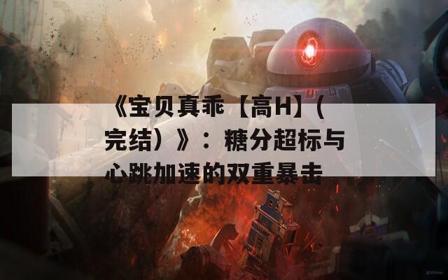 《宝贝真乖【高H】(完结）》：糖分超标与心跳加速的双重暴击