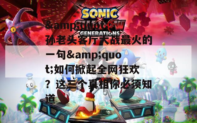 &amp;quot;孙老头客厅大战最火的一句&amp;quot;如何掀起全网狂欢？这三个真相你必须知道