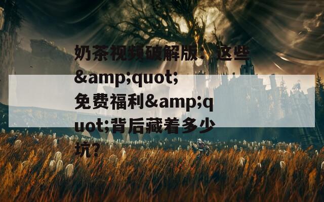 奶茶视频破解版：这些&amp;quot;免费福利&amp;quot;背后藏着多少坑？