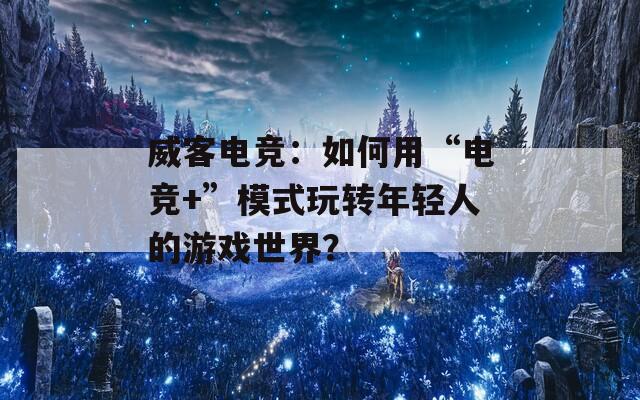 威客电竞：如何用“电竞+”模式玩转年轻人的游戏世界？