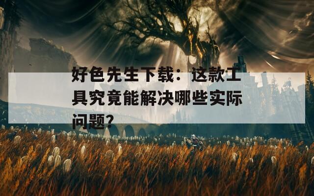 好色先生下载：这款工具究竟能解决哪些实际问题？