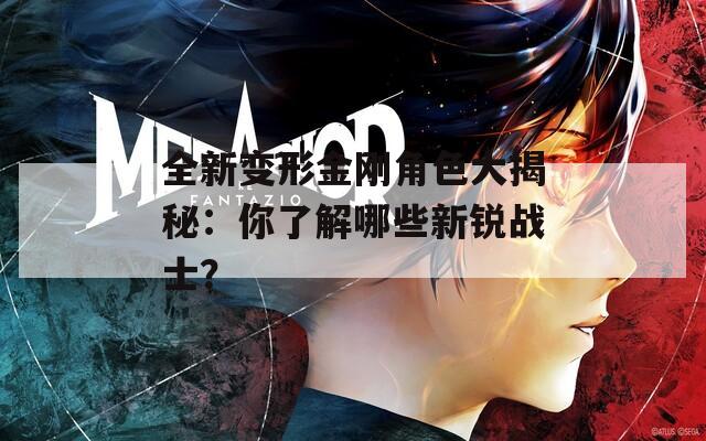 全新变形金刚角色大揭秘：你了解哪些新锐战士？