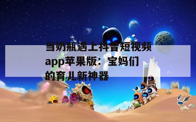 当奶瓶遇上抖音短视频app苹果版：宝妈们的育儿新神器