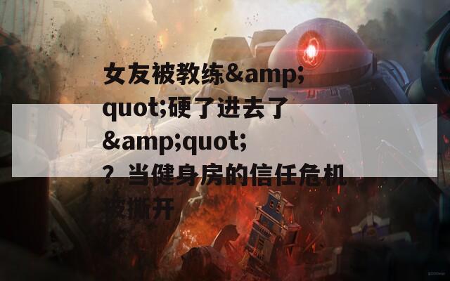 女友被教练&amp;quot;硬了进去了&amp;quot;？当健身房的信任危机被撕开
