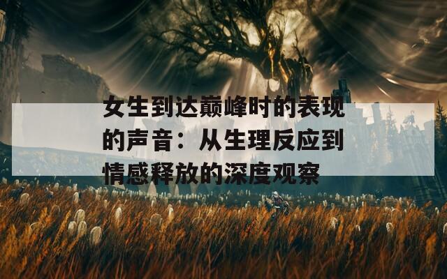 女生到达巅峰时的表现的声音：从生理反应到情感释放的深度观察