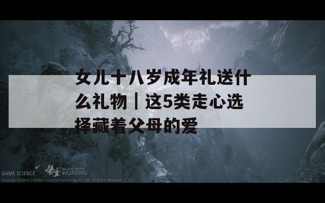 女儿十八岁成年礼送什么礼物｜这5类走心选择藏着父母的爱