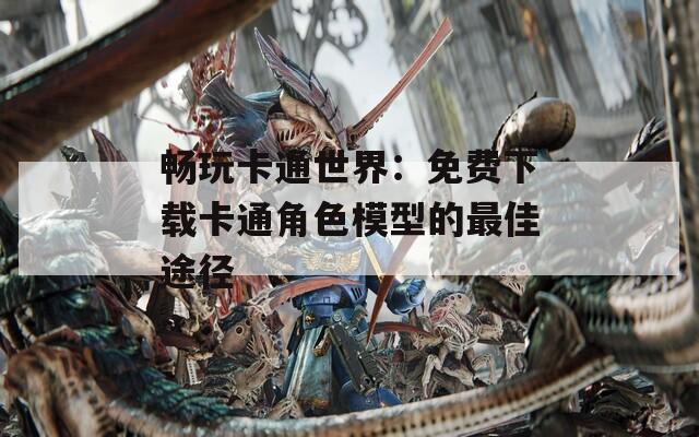 畅玩卡通世界：免费下载卡通角色模型的最佳途径