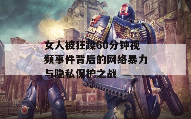女人被狂躁60分钟视频事件背后的网络暴力与隐私保护之战