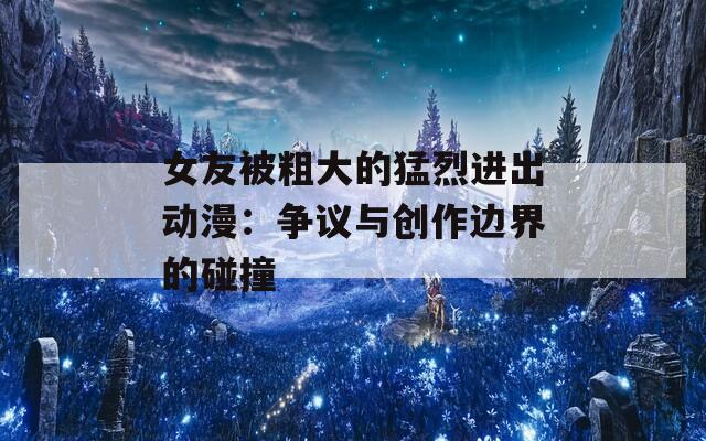 女友被粗大的猛烈进出动漫：争议与创作边界的碰撞