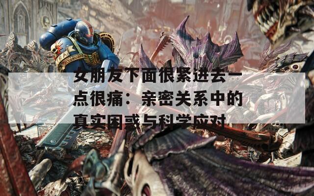 女朋友下面很紧进去一点很痛：亲密关系中的真实困惑与科学应对