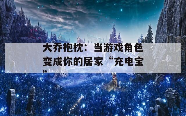 大乔抱枕：当游戏角色变成你的居家“充电宝”