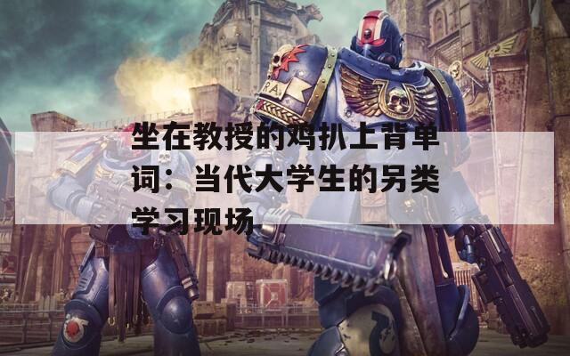 坐在教授的鸡扒上背单词：当代大学生的另类学习现场