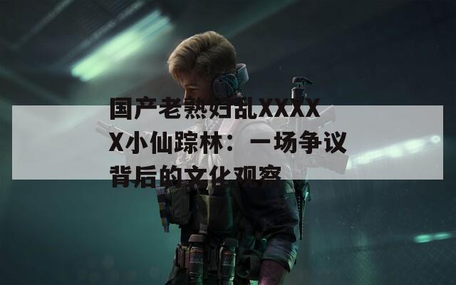 国产老熟妇乱XXXXX小仙踪林：一场争议背后的文化观察
