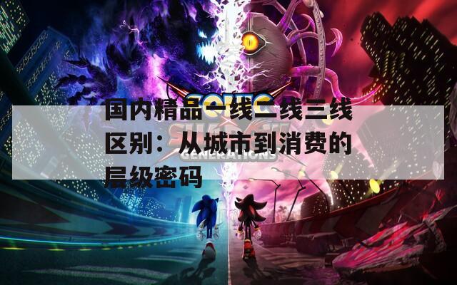 国内精品一线二线三线区别：从城市到消费的层级密码