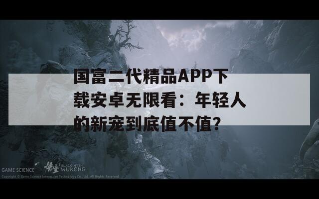国富二代精品APP下载安卓无限看：年轻人的新宠到底值不值？