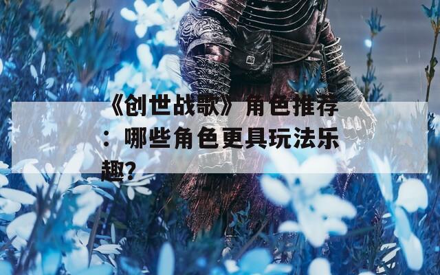 《创世战歌》角色推荐：哪些角色更具玩法乐趣？