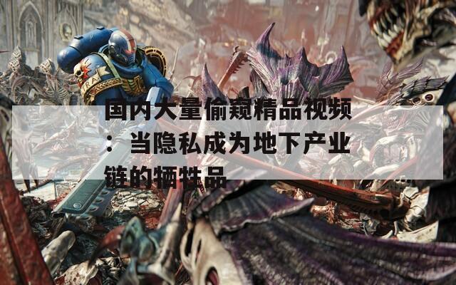 国内大量偷窥精品视频：当隐私成为地下产业链的牺牲品