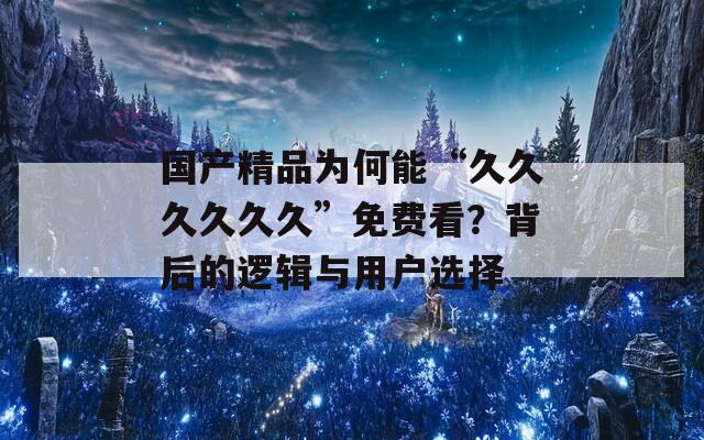 国产精品为何能“久久久久久久”免费看？背后的逻辑与用户选择