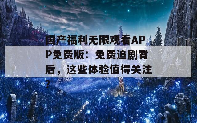 国产福利无限观看APP免费版：免费追剧背后，这些体验值得关注？