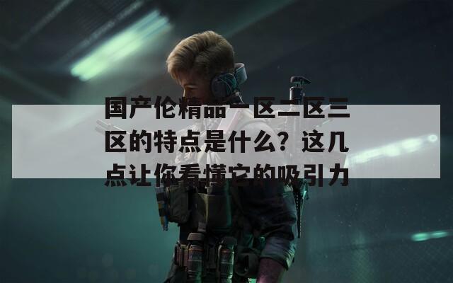 国产伦精品一区二区三区的特点是什么？这几点让你看懂它的吸引力