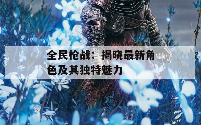 全民枪战：揭晓最新角色及其独特魅力