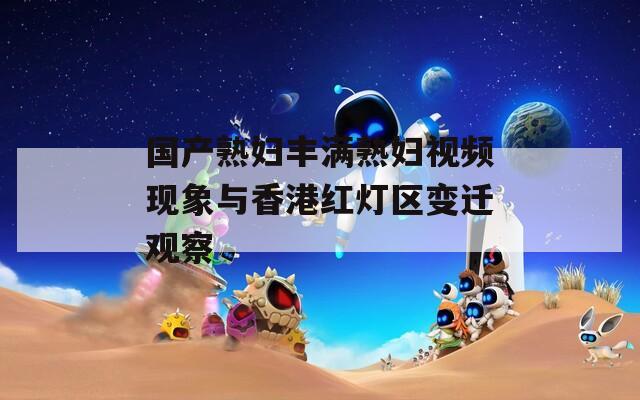 国产熟妇丰满熟妇视频现象与香港红灯区变迁观察
